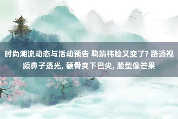 时尚潮流动态与活动预告 鞠婧祎脸又变了? 路透视频鼻子透光, 颧骨突下巴尖, 脸型像芒果