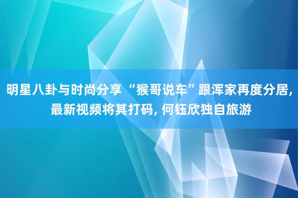 明星八卦与时尚分享 “猴哥说车”跟浑家再度分居, 最新视频将其打码, 何钰欣独自旅游