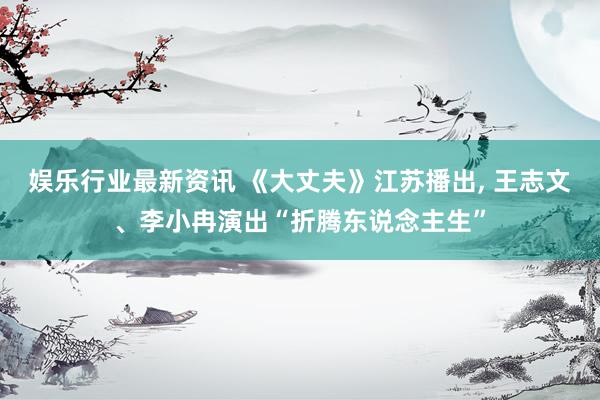 娱乐行业最新资讯 《大丈夫》江苏播出, 王志文、李小冉演出“折腾东说念主生”