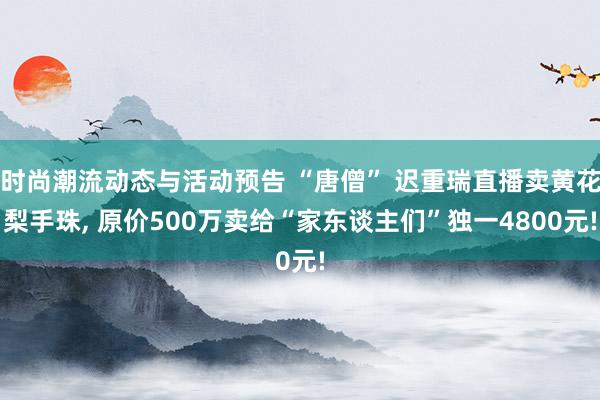 时尚潮流动态与活动预告 “唐僧” 迟重瑞直播卖黄花梨手珠, 原价500万卖给“家东谈主们”独一4800元!