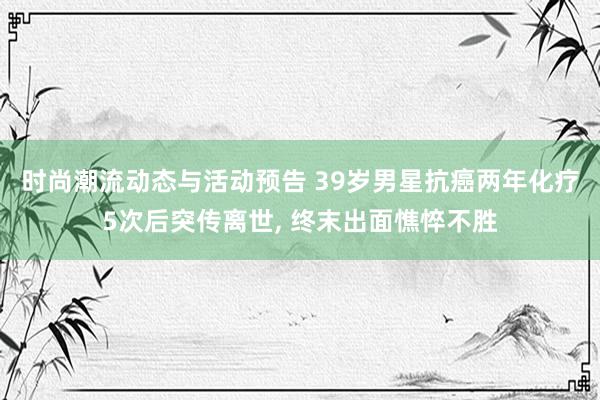 时尚潮流动态与活动预告 39岁男星抗癌两年化疗5次后突传离世, 终末出面憔悴不胜