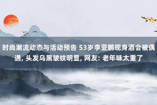 时尚潮流动态与活动预告 53岁李亚鹏现身酒会被偶遇, 头发乌黑皱纹明显, 网友: 老年味太重了