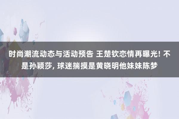 时尚潮流动态与活动预告 王楚钦恋情再曝光! 不是孙颖莎, 球迷揣摸是黄晓明他妹妹陈梦