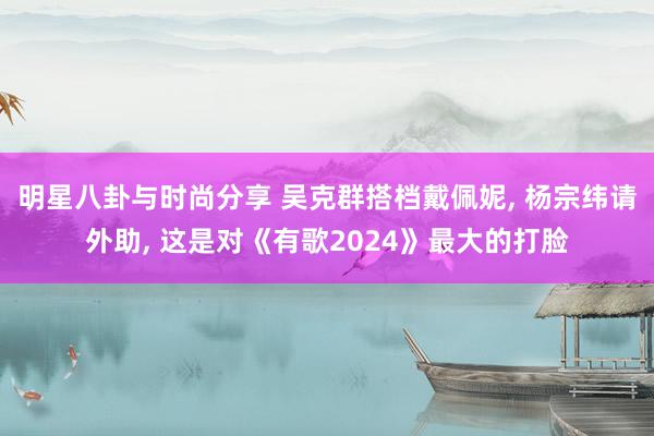 明星八卦与时尚分享 吴克群搭档戴佩妮, 杨宗纬请外助, 这是对《有歌2024》最大的打脸