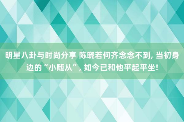 明星八卦与时尚分享 陈晓若何齐念念不到, 当初身边的“小随从”, 如今已和他平起平坐!