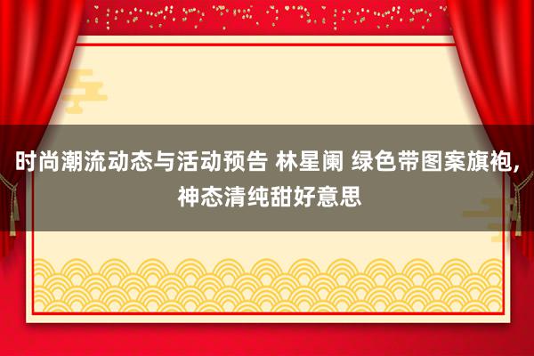 时尚潮流动态与活动预告 林星阑 绿色带图案旗袍, 神态清纯甜好意思