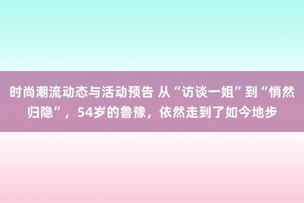 时尚潮流动态与活动预告 从“访谈一姐”到“悄然归隐”，54岁的鲁豫，依然走到了如今地步