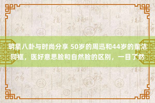 明星八卦与时尚分享 50岁的周迅和44岁的董洁同框，医好意思脸和自然脸的区别，一目了然