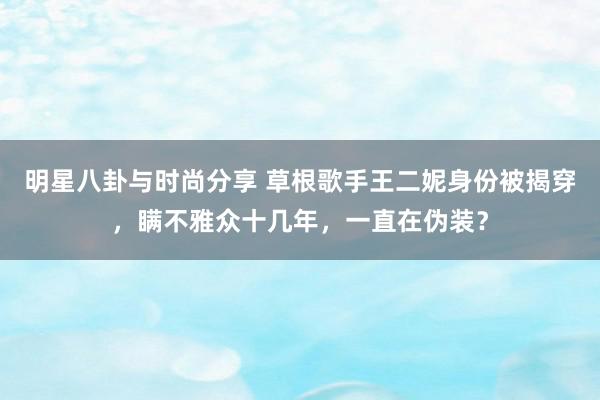 明星八卦与时尚分享 草根歌手王二妮身份被揭穿，瞒不雅众十几年，一直在伪装？