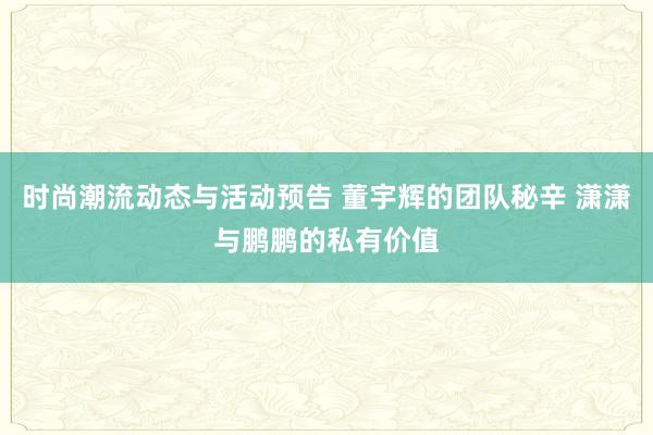 时尚潮流动态与活动预告 董宇辉的团队秘辛 潇潇与鹏鹏的私有价值