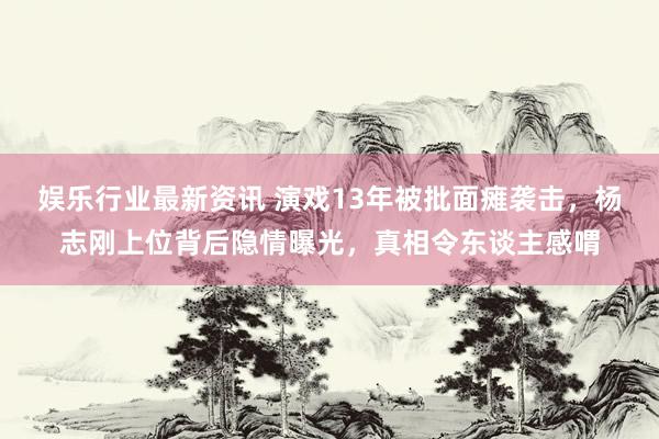 娱乐行业最新资讯 演戏13年被批面瘫袭击，杨志刚上位背后隐情曝光，真相令东谈主感喟