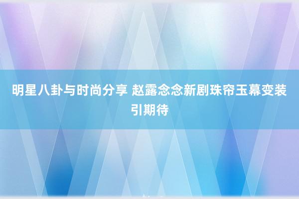 明星八卦与时尚分享 赵露念念新剧珠帘玉幕变装引期待