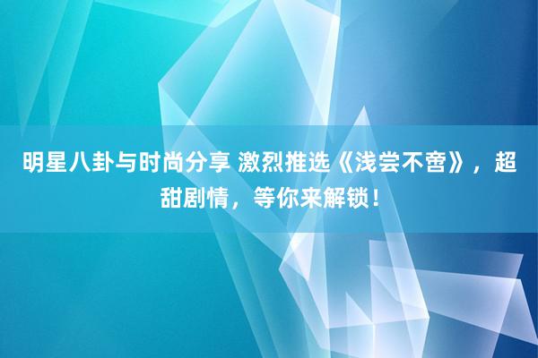 明星八卦与时尚分享 激烈推选《浅尝不啻》，超甜剧情，等你来解锁！