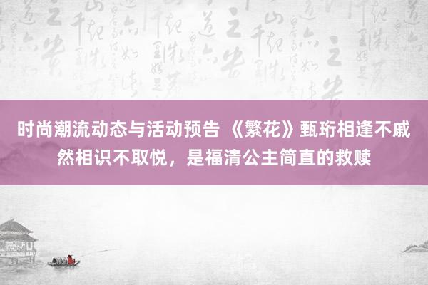 时尚潮流动态与活动预告 《繁花》甄珩相逢不戚然相识不取悦，是福清公主简直的救赎