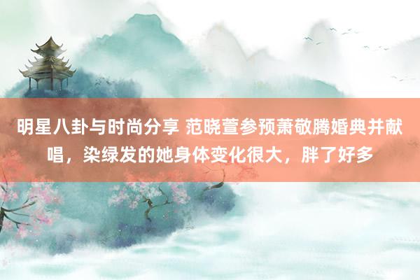 明星八卦与时尚分享 范晓萱参预萧敬腾婚典并献唱，染绿发的她身体变化很大，胖了好多