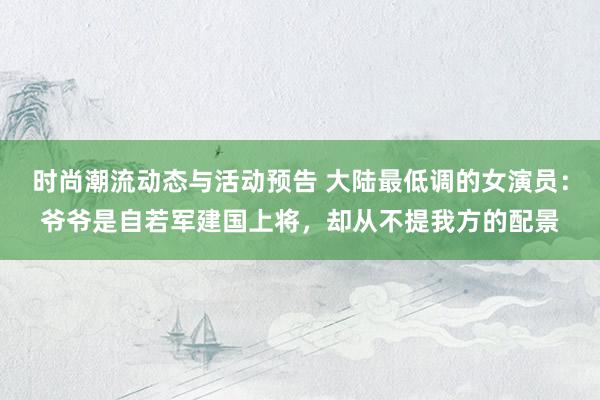 时尚潮流动态与活动预告 大陆最低调的女演员：爷爷是自若军建国上将，却从不提我方的配景