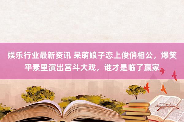 娱乐行业最新资讯 呆萌娘子恋上俊俏相公，爆笑平素里演出宫斗大戏，谁才是临了赢家