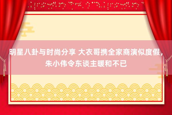 明星八卦与时尚分享 大衣哥携全家商演似度假，朱小伟令东谈主暖和不已