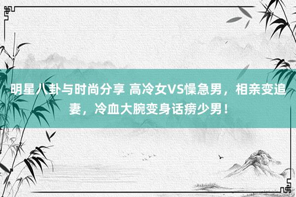 明星八卦与时尚分享 高冷女VS懆急男，相亲变追妻，冷血大腕变身话痨少男！