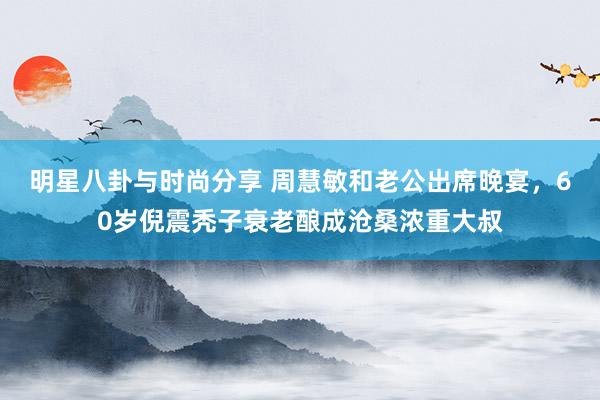 明星八卦与时尚分享 周慧敏和老公出席晚宴，60岁倪震秃子衰老酿成沧桑浓重大叔