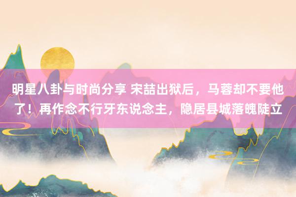 明星八卦与时尚分享 宋喆出狱后，马蓉却不要他了！再作念不行牙东说念主，隐居县城落魄陡立