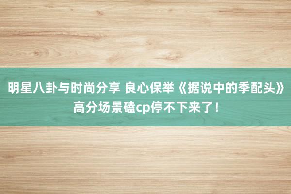 明星八卦与时尚分享 良心保举《据说中的季配头》高分场景磕cp停不下来了！