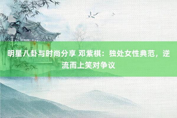 明星八卦与时尚分享 邓紫棋：独处女性典范，逆流而上笑对争议