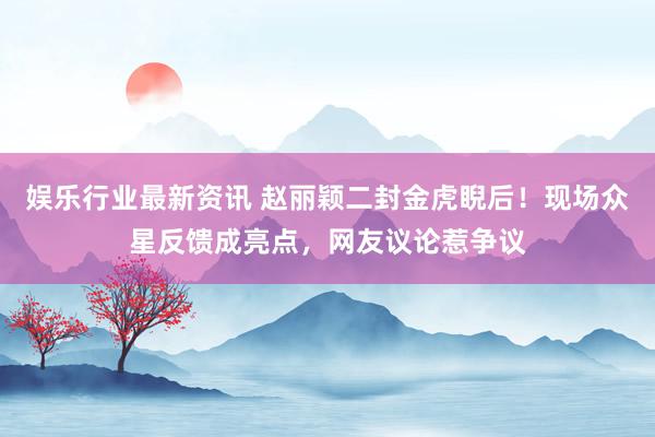 娱乐行业最新资讯 赵丽颖二封金虎睨后！现场众星反馈成亮点，网友议论惹争议