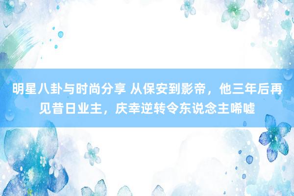 明星八卦与时尚分享 从保安到影帝，他三年后再见昔日业主，庆幸逆转令东说念主唏嘘