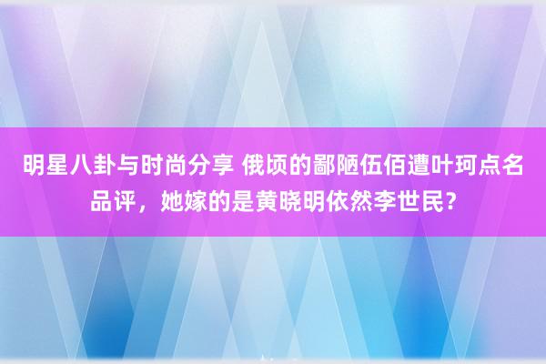 明星八卦与时尚分享 俄顷的鄙陋伍佰遭叶珂点名品评，她嫁的是黄晓明依然李世民？