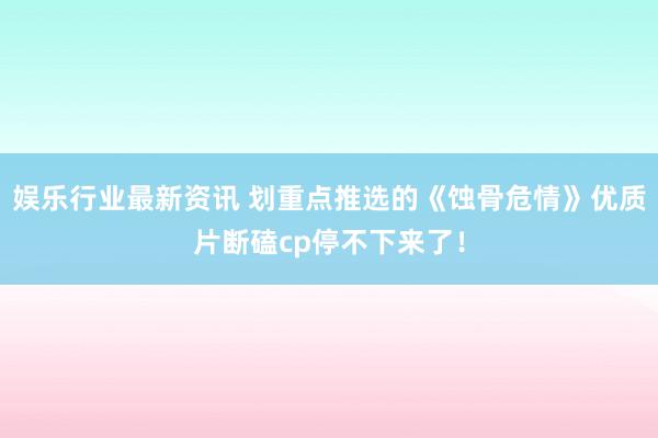 娱乐行业最新资讯 划重点推选的《蚀骨危情》优质片断磕cp停不下来了！