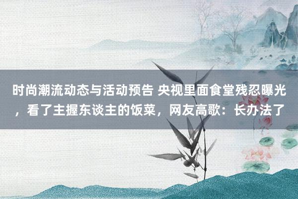 时尚潮流动态与活动预告 央视里面食堂残忍曝光，看了主握东谈主的饭菜，网友高歌：长办法了