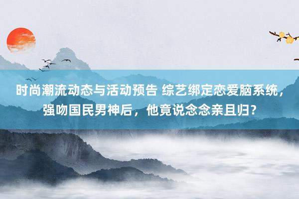 时尚潮流动态与活动预告 综艺绑定恋爱脑系统，强吻国民男神后，他竟说念念亲且归？