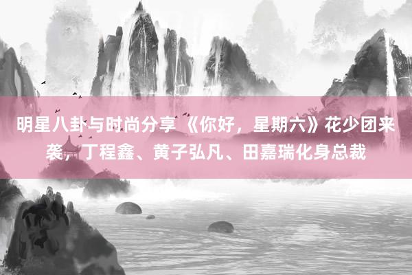 明星八卦与时尚分享 《你好，星期六》花少团来袭，丁程鑫、黄子弘凡、田嘉瑞化身总裁