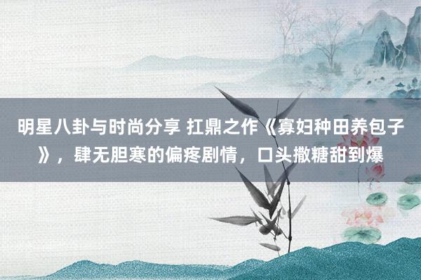 明星八卦与时尚分享 扛鼎之作《寡妇种田养包子》，肆无胆寒的偏疼剧情，口头撒糖甜到爆