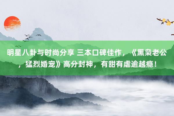 明星八卦与时尚分享 三本口碑佳作，《黑枭老公，猛烈婚宠》高分封神，有甜有虐逾越瘾！