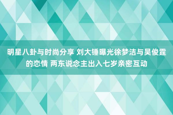 明星八卦与时尚分享 刘大锤曝光徐梦洁与吴俊霆的恋情 两东说念主出入七岁亲密互动