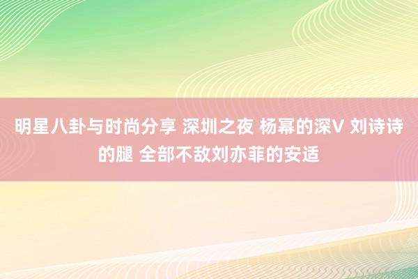 明星八卦与时尚分享 深圳之夜 杨幂的深V 刘诗诗的腿 全部不敌刘亦菲的安适