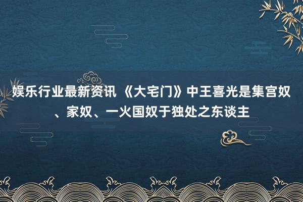 娱乐行业最新资讯 《大宅门》中王喜光是集宫奴、家奴、一火国奴于独处之东谈主